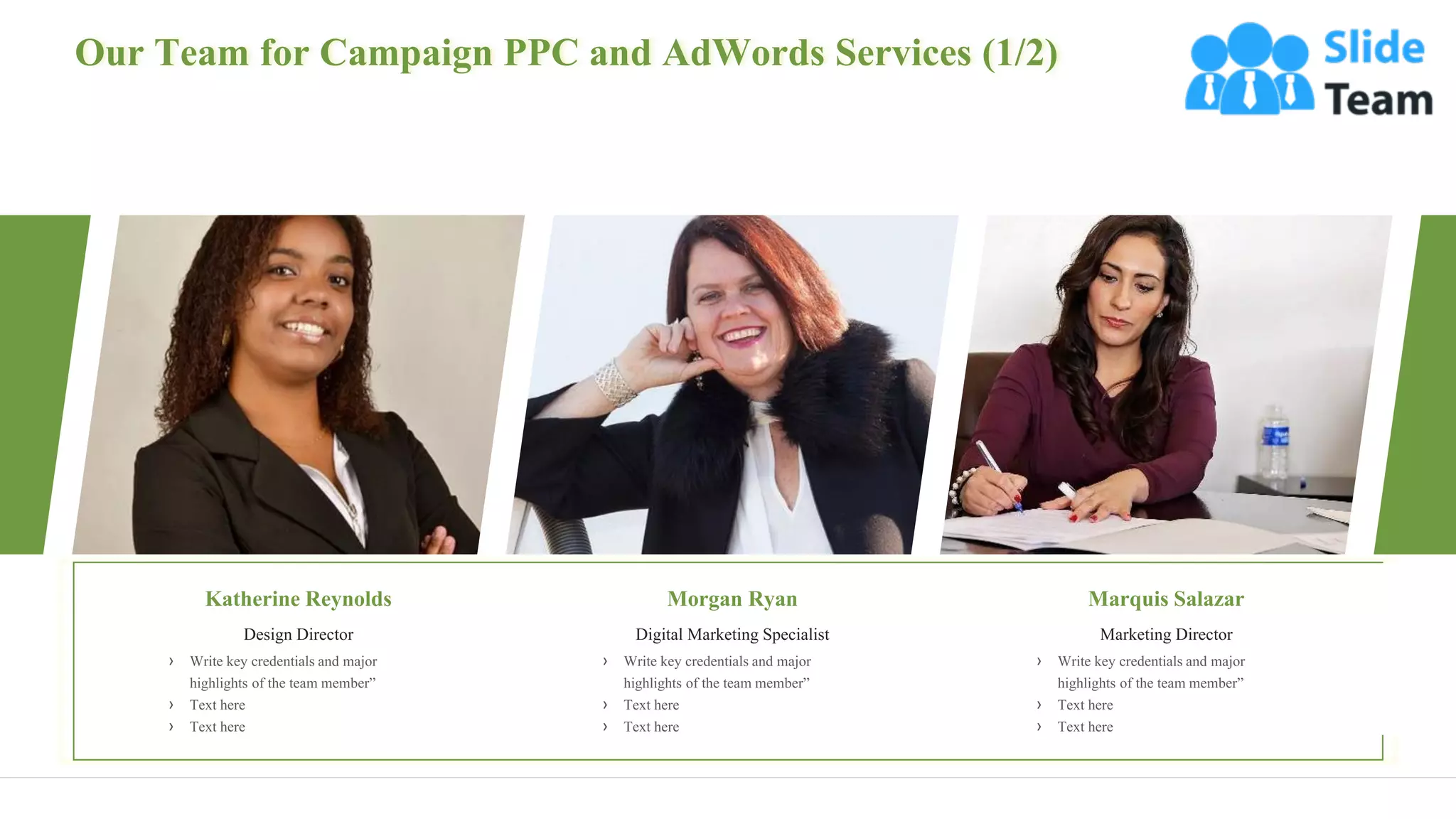 Our Team for Campaign PPC and AdWords Services (1/2)
19
Katherine Reynolds
Design Director
› Write key credentials and major
highlights of the team member”
› Text here
› Text here
Morgan Ryan
Digital Marketing Specialist
› Write key credentials and major
highlights of the team member”
› Text here
› Text here
Marquis Salazar
Marketing Director
› Write key credentials and major
highlights of the team member”
› Text here
› Text here
 