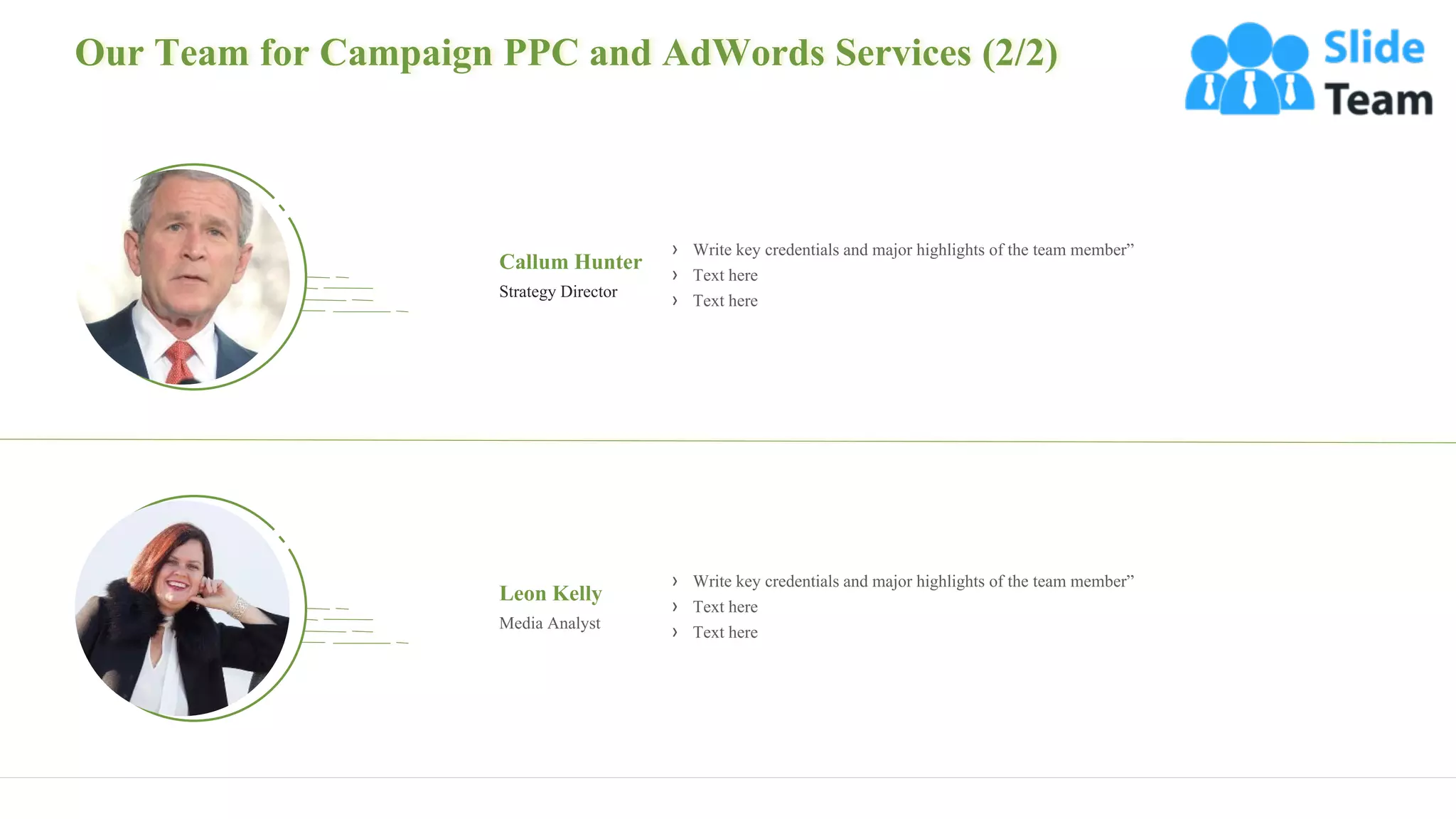 Our Team for Campaign PPC and AdWords Services (2/2)
20
Callum Hunter
Strategy Director
› Write key credentials and major highlights of the team member”
› Text here
› Text here
Leon Kelly
Media Analyst
› Write key credentials and major highlights of the team member”
› Text here
› Text here
 