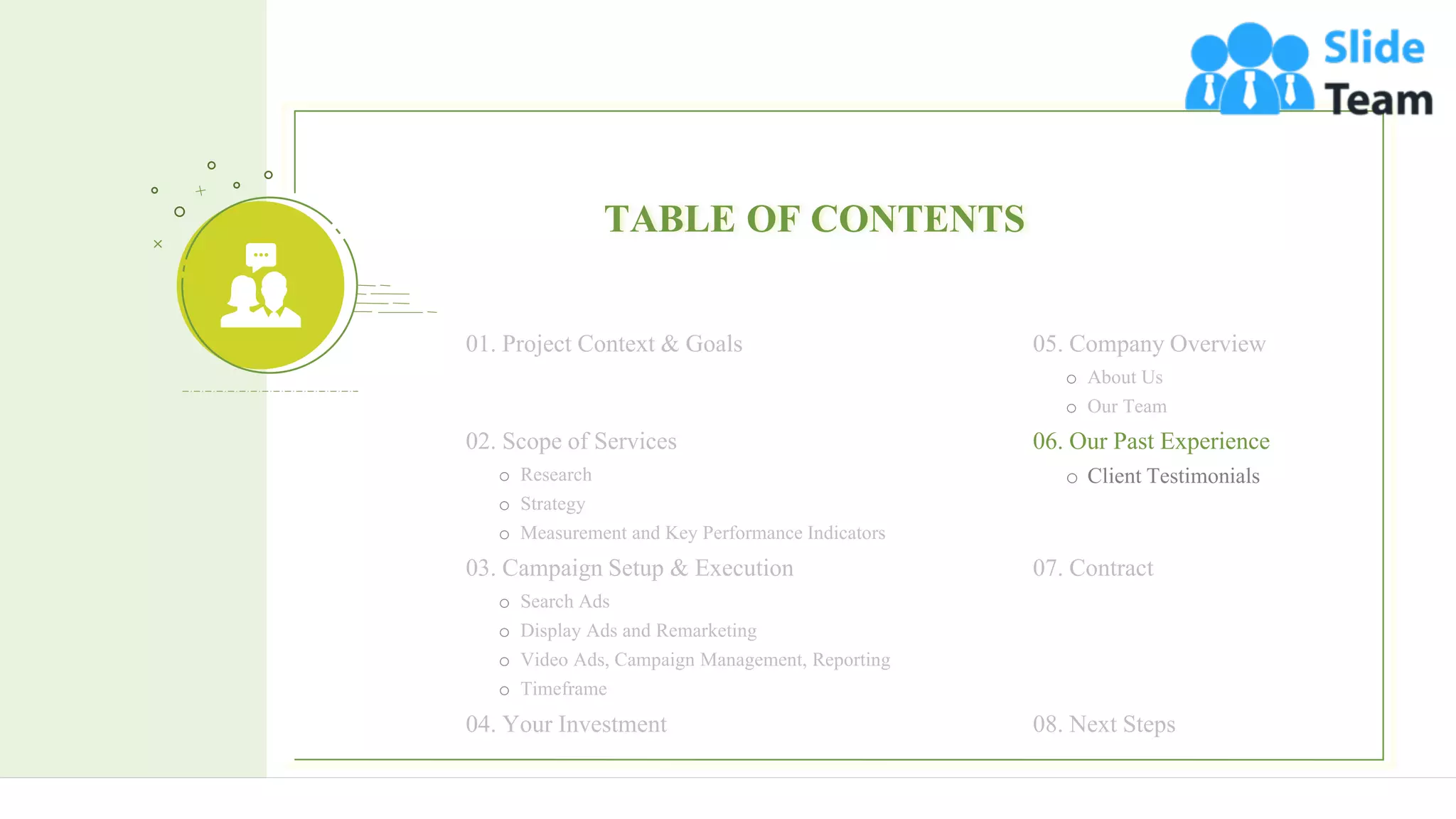 21
TABLE OF CONTENTS
05. Company Overview
o About Us
o Our Team
07. Contract
08. Next Steps
01. Project Context & Goals
02. Scope of Services
o Research
o Strategy
o Measurement and Key Performance Indicators
03. Campaign Setup & Execution
o Search Ads
o Display Ads and Remarketing
o Video Ads, Campaign Management, Reporting
o Timeframe
04. Your Investment
06. Our Past Experience
o Client Testimonials
 