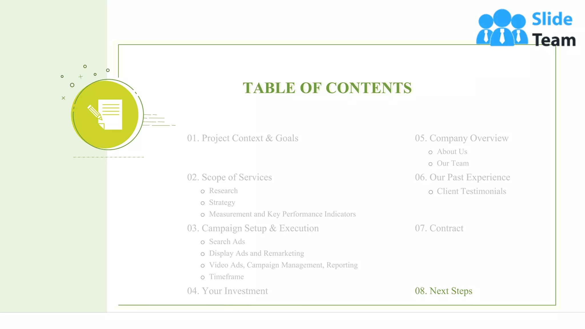 26
TABLE OF CONTENTS
05. Company Overview
o About Us
o Our Team
06. Our Past Experience
o Client Testimonials
07. Contract
01. Project Context & Goals
02. Scope of Services
o Research
o Strategy
o Measurement and Key Performance Indicators
03. Campaign Setup & Execution
o Search Ads
o Display Ads and Remarketing
o Video Ads, Campaign Management, Reporting
o Timeframe
04. Your Investment 08. Next Steps
 