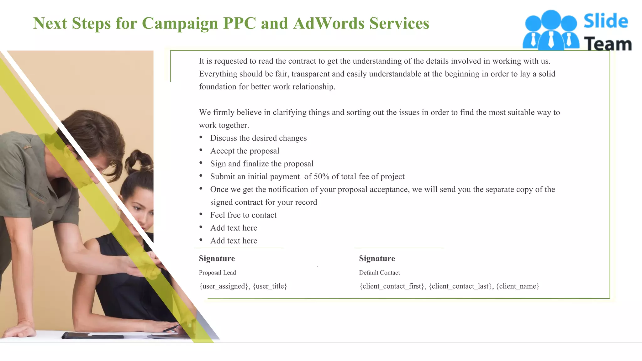 Next Steps for Campaign PPC and AdWords Services
27
It is requested to read the contract to get the understanding of the details involved in working with us.
Everything should be fair, transparent and easily understandable at the beginning in order to lay a solid
foundation for better work relationship.
We firmly believe in clarifying things and sorting out the issues in order to find the most suitable way to
work together.
• Discuss the desired changes
• Accept the proposal
• Sign and finalize the proposal
• Submit an initial payment of 50% of total fee of project
• Once we get the notification of your proposal acceptance, we will send you the separate copy of the
signed contract for your record
• Feel free to contact
• Add text here
• Add text here
Signature
Proposal Lead
{user_assigned}, {user_title}
Signature
Default Contact
{client_contact_first}, {client_contact_last}, {client_name}
 