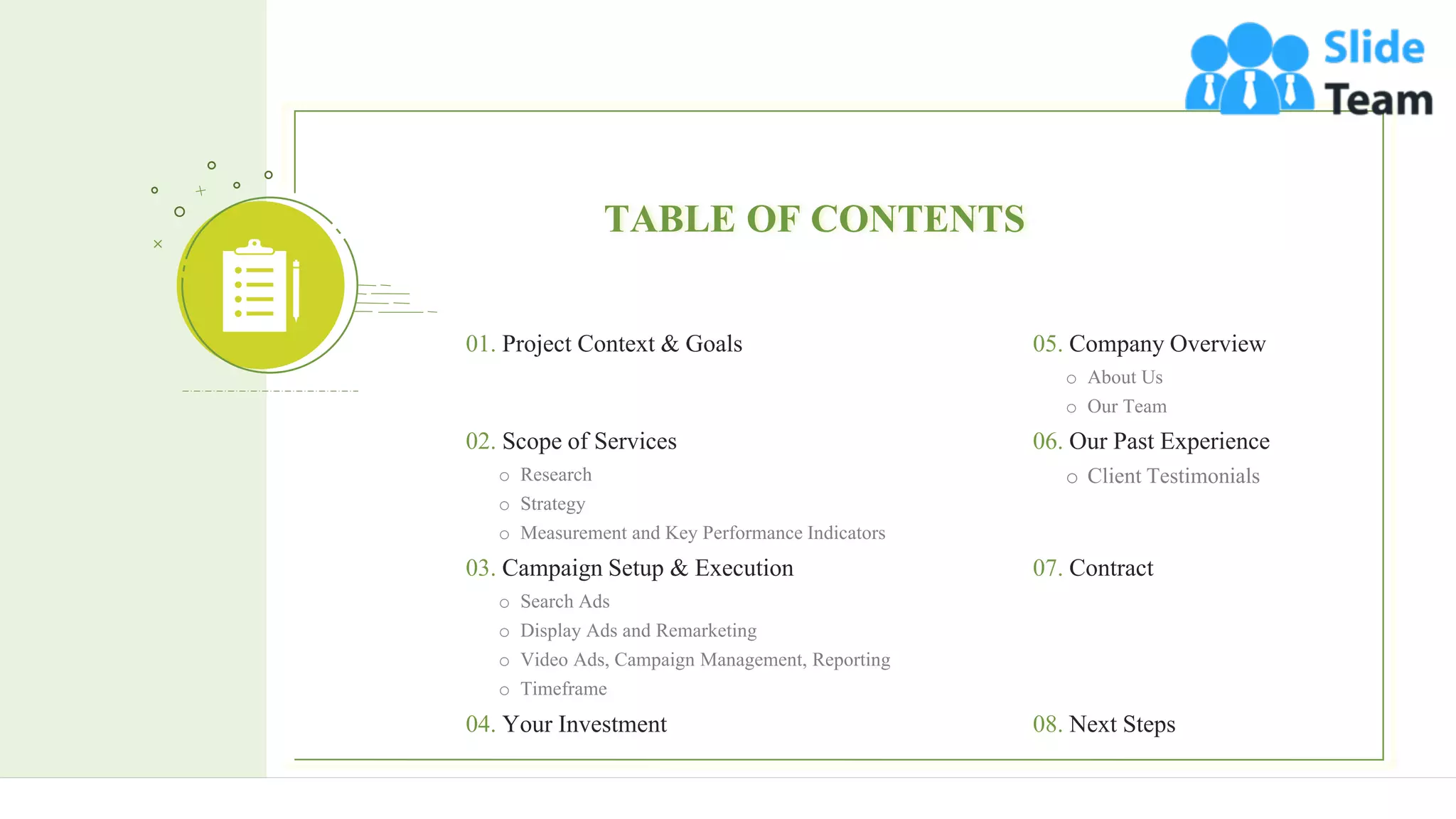 3
TABLE OF CONTENTS
05. Company Overview
o About Us
o Our Team
06. Our Past Experience
o Client Testimonials
07. Contract
08. Next Steps
01. Project Context & Goals
02. Scope of Services
o Research
o Strategy
o Measurement and Key Performance Indicators
03. Campaign Setup & Execution
o Search Ads
o Display Ads and Remarketing
o Video Ads, Campaign Management, Reporting
o Timeframe
04. Your Investment
 