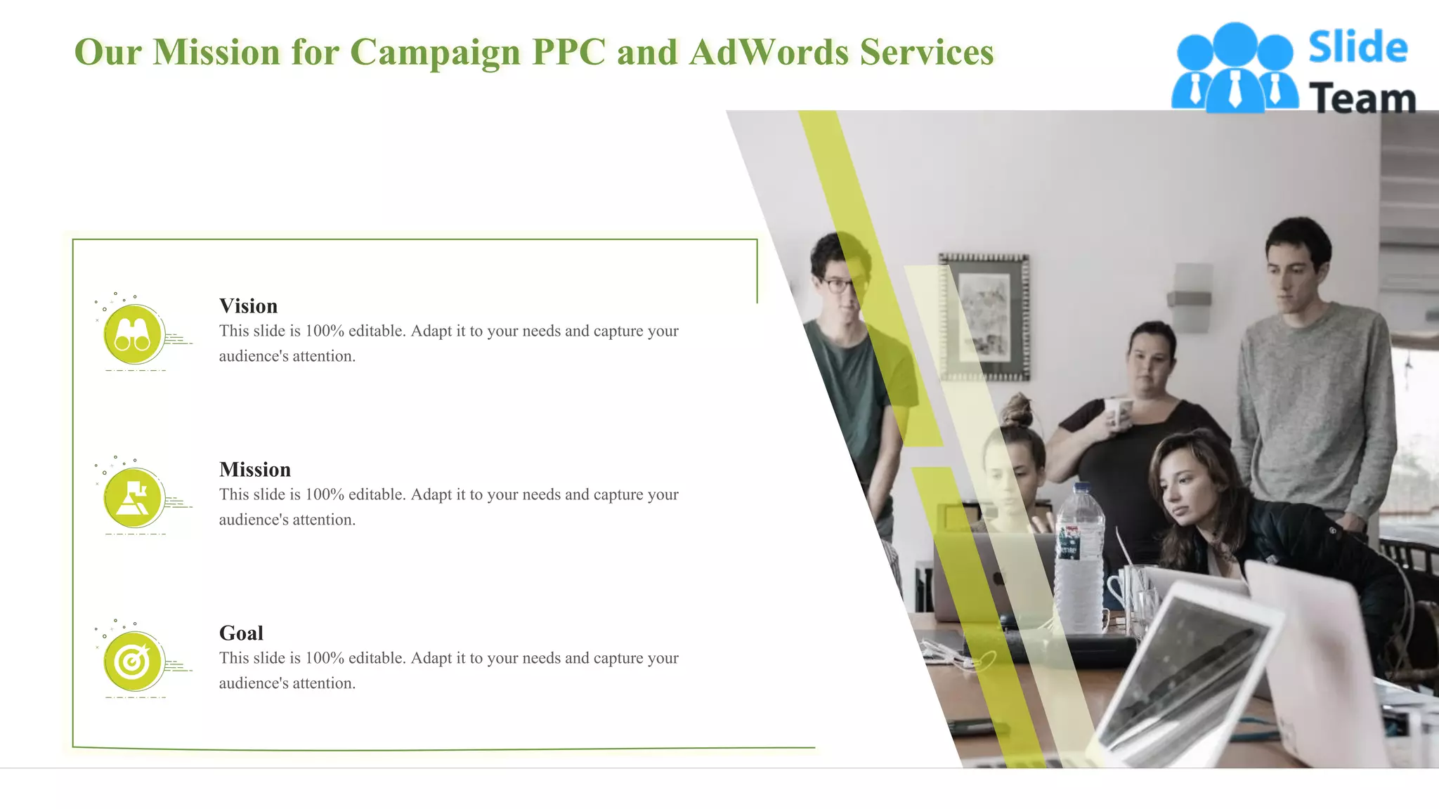 Our Mission for Campaign PPC and AdWords Services
31
This slide is 100% editable. Adapt it to your needs and capture your
audience's attention.
Mission
This slide is 100% editable. Adapt it to your needs and capture your
audience's attention.
Goal
This slide is 100% editable. Adapt it to your needs and capture your
audience's attention.
Vision
 