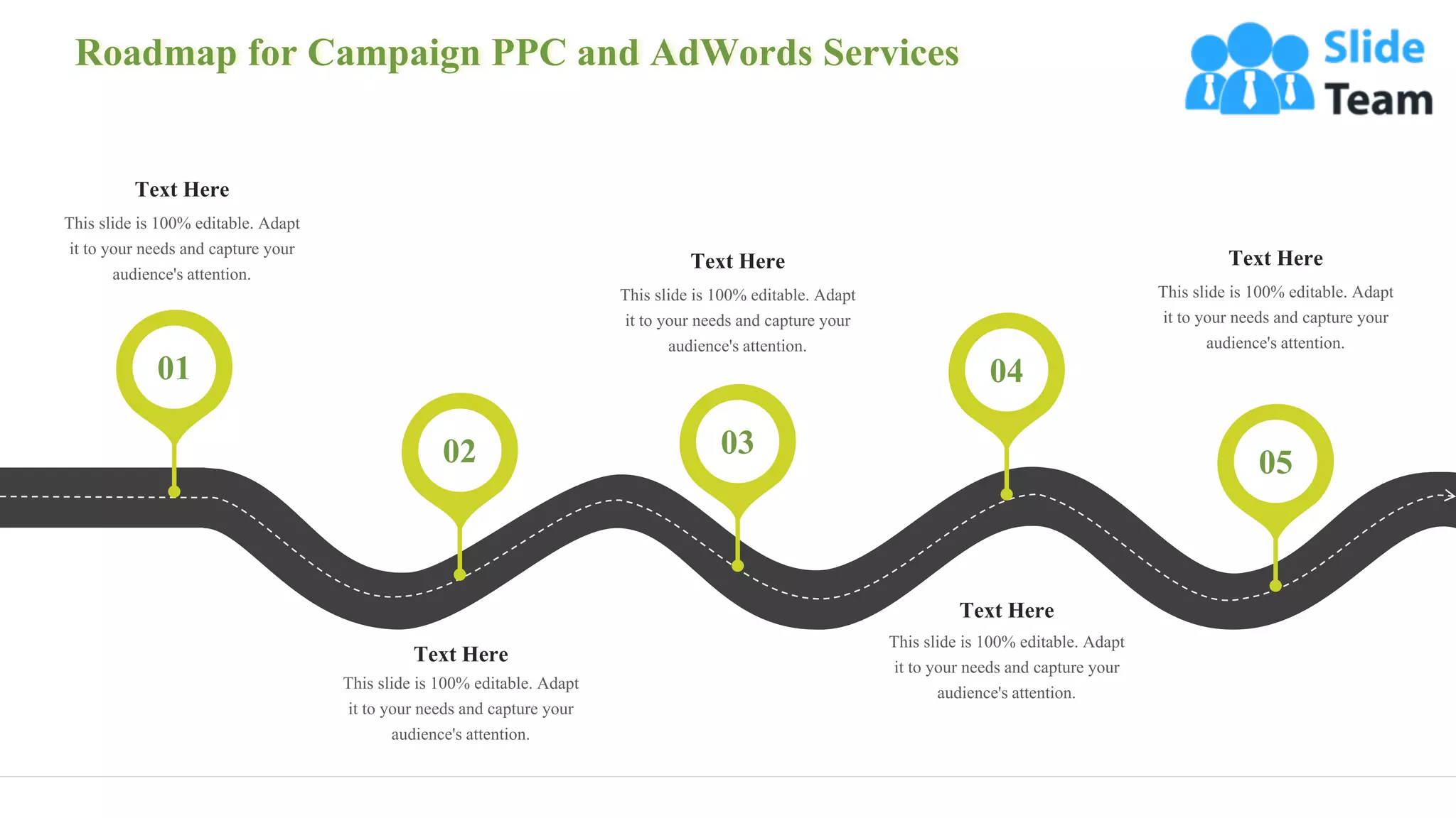 Roadmap for Campaign PPC and AdWords Services
33
Text Here
This slide is 100% editable. Adapt
it to your needs and capture your
audience's attention.
01
Text Here
This slide is 100% editable. Adapt
it to your needs and capture your
audience's attention.
02
Text Here
This slide is 100% editable. Adapt
it to your needs and capture your
audience's attention.
03
04
Text Here
This slide is 100% editable. Adapt
it to your needs and capture your
audience's attention.
05
Text Here
This slide is 100% editable. Adapt
it to your needs and capture your
audience's attention.
 
