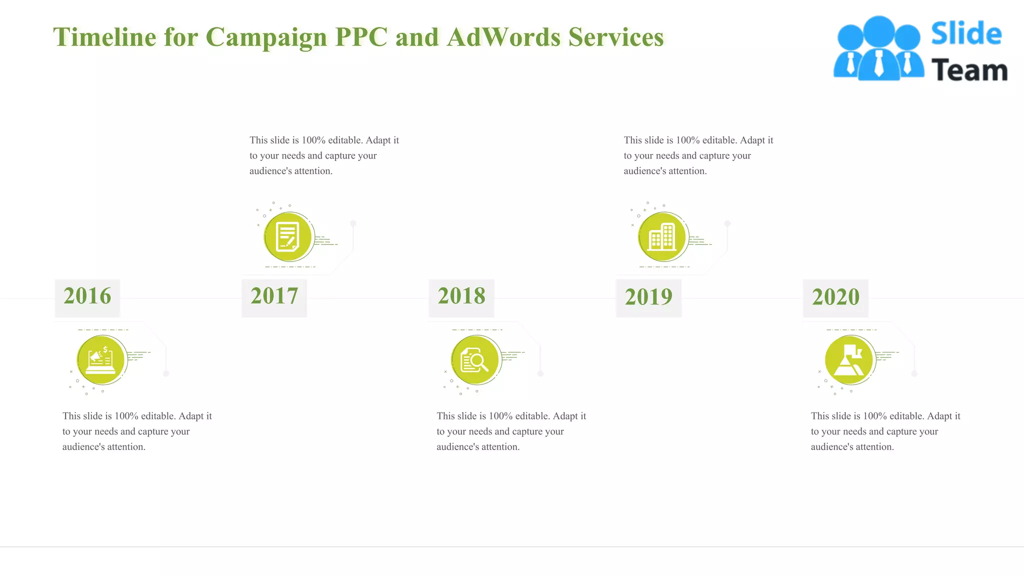 Timeline for Campaign PPC and AdWords Services
34
This slide is 100% editable. Adapt it
to your needs and capture your
audience's attention.
2016
This slide is 100% editable. Adapt it
to your needs and capture your
audience's attention.
2018
This slide is 100% editable. Adapt it
to your needs and capture your
audience's attention.
2017
This slide is 100% editable. Adapt it
to your needs and capture your
audience's attention.
2019
This slide is 100% editable. Adapt it
to your needs and capture your
audience's attention.
2020
 