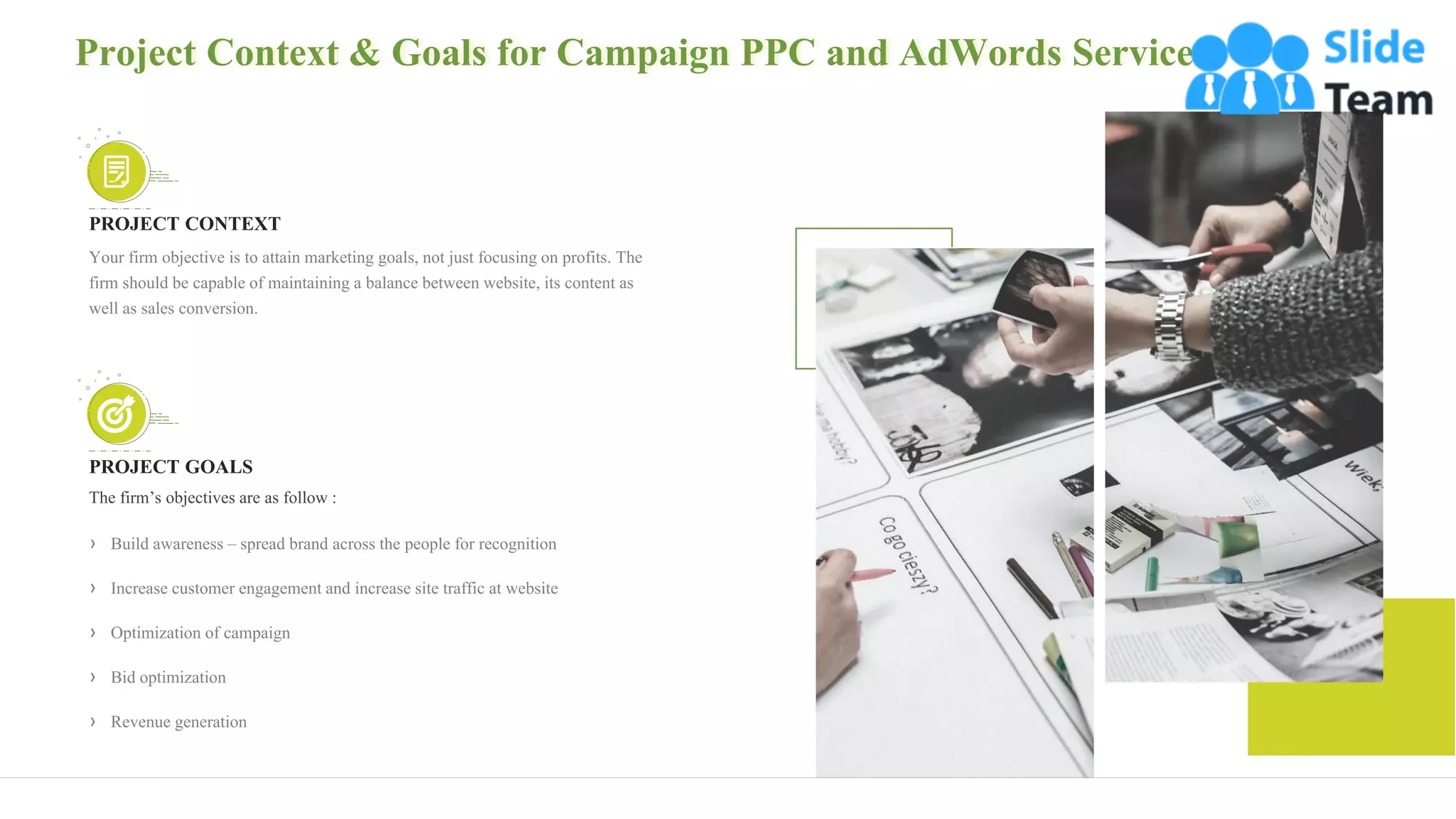 5
Project Context & Goals for Campaign PPC and AdWords Services
PROJECT CONTEXT
Your firm objective is to attain marketing goals, not just focusing on profits. The
firm should be capable of maintaining a balance between website, its content as
well as sales conversion.
PROJECT GOALS
The firm’s objectives are as follow :
› Build awareness – spread brand across the people for recognition
› Increase customer engagement and increase site traffic at website
› Optimization of campaign
› Bid optimization
› Revenue generation
 