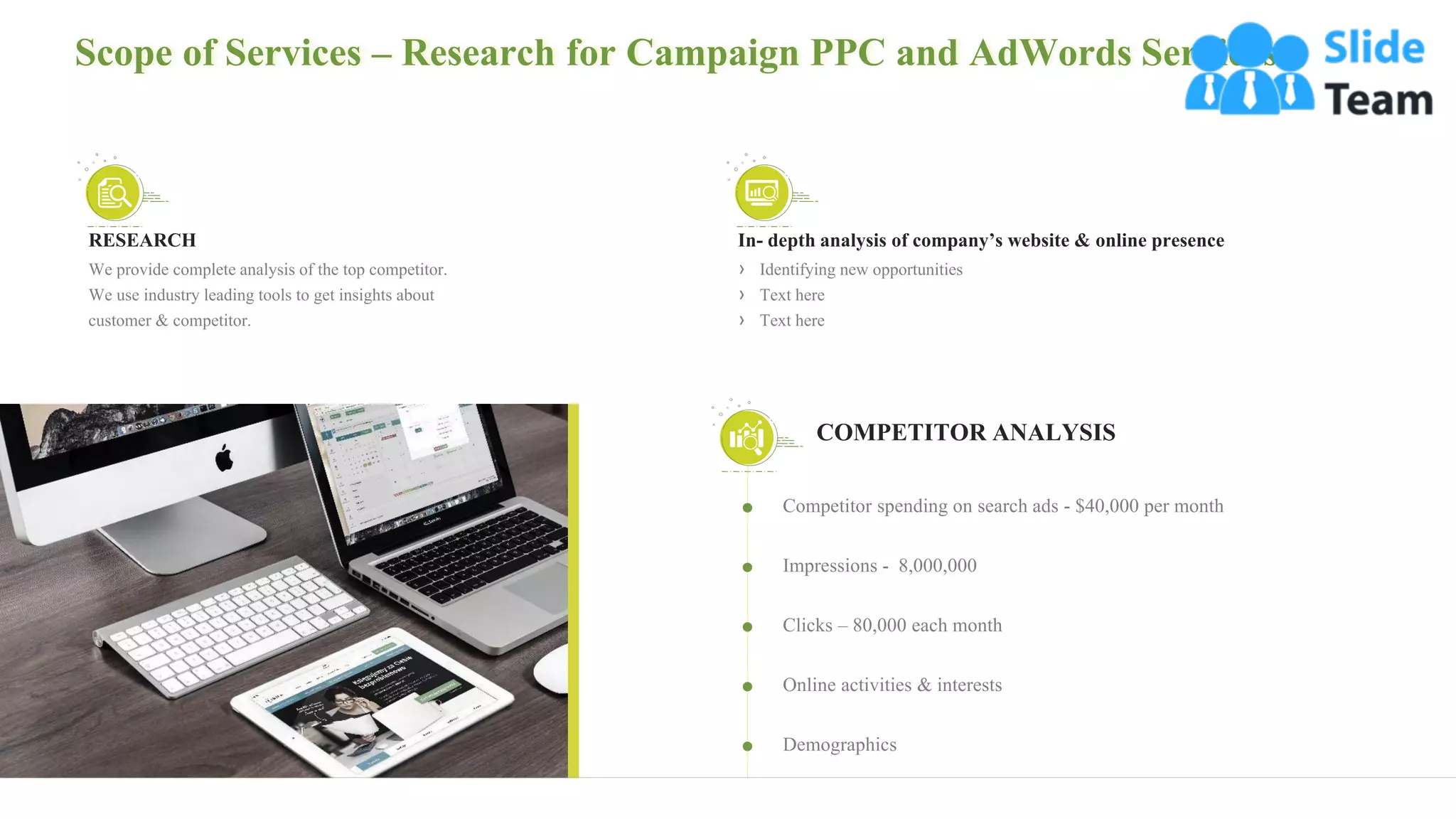 Scope of Services – Research for Campaign PPC and AdWords Services
7
Competitor spending on search ads - $40,000 per month
Impressions - 8,000,000
Clicks – 80,000 each month
Online activities & interests
Demographics
COMPETITOR ANALYSIS
RESEARCH
We provide complete analysis of the top competitor.
We use industry leading tools to get insights about
customer & competitor.
In- depth analysis of company’s website & online presence
› Identifying new opportunities
› Text here
› Text here
 