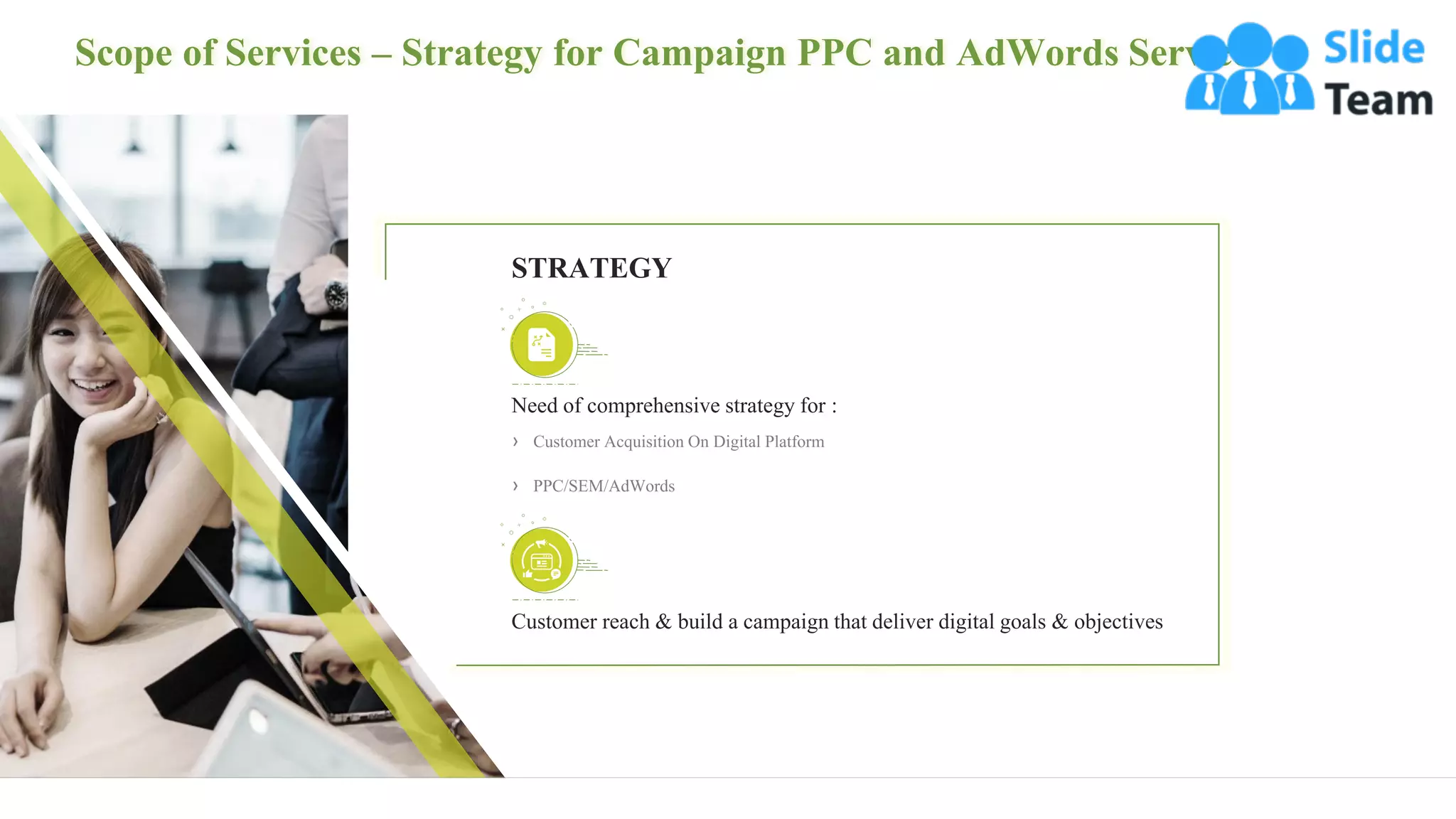 Scope of Services – Strategy for Campaign PPC and AdWords Services
8
Need of comprehensive strategy for :
› Customer Acquisition On Digital Platform
› PPC/SEM/AdWords
Customer reach & build a campaign that deliver digital goals & objectives
STRATEGY
 