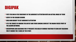DIGIPAK
• PUTS THE DUO IN THE FOREFRONT OF THE AUDIENCE’S ATTENTION WITH AN ACTUAL IMAGE OF THEM
• KEEPS TO THE COLOUR SCHEME
• BOLD AND BRIGHT TO GET AUDIENCE’S ATTENTION
• FITS THE TARGET BY MAKING THE ARTIST AND THEIR SINGING CONFLICT THE MAINN FOCUS POINT OF
THE ALBUM ARTWORK.
• MICROPHONE AND REACHING FOR IT PRESENTS THE IDEA OF COMING TOGETHER TO SING BUT REACHING
FOR IT SHOWS THE 2 SIDES OF THE STORY.
 