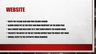 WEBSITE
• KEEPS THE YELLOW, BLUE AND PINK COLOUR SCHEME
• ALBUM COVER PUT AS THE FIRST AND MAIN VIEWPOINT ON THE HOME PAGE
• HAS A BRIGHT AND BOLD LOOK TO IT THAT COMPLEMENTS THE ALBUM COVER
• PRESENTS THE ARTIST AS THE KEY FEATURE RATHER THAN THE MUSIC THEY MAKE
• OVERALL KEEPS TO THE SYNTHETIC IMAGE REQUIRED
 