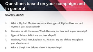 Questions based on your campaign and
in general :
GRAPHIC DESIGN:
1. What is Rhythm? Mention any two or three types of Rhythm. Have you used
rhythm in your advertisement?
2. Comment on diff Harmonies. Which Harmony you have used in your campaign?
3. Types of Balance. Which one you have adapted?
4. Proximity, Visual Path, Emphasis etc. Point out any one of these principles in
your advertisement.
5. What is Unity? How did you achieve it in your design?
 