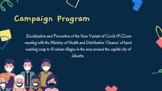 Campaign Program
Socialization and Prevention of the New Variant of Covid-19 (Zoom
meeting with the Ministry of Health and Distribution ‘Cleanse’ of hand
washing soap to 10 urban villages in the area around the capital city of
Jakarta.
 