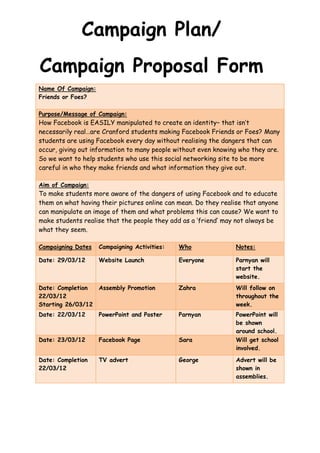 Campaign Plan/
Campaign Proposal Form
Name Of Campaign:
Friends or Foes?

Purpose/Message of Campaign:
How Facebook is EASILY manipulated to create an identity– that isn’t
necessarily real…are Cranford students making Facebook Friends or Foes? Many
students are using Facebook every day without realising the dangers that can
occur, giving out information to many people without even knowing who they are.
So we want to help students who use this social networking site to be more
careful in who they make friends and what information they give out.

Aim of Campaign:
To make students more aware of the dangers of using Facebook and to educate
them on what having their pictures online can mean. Do they realise that anyone
can manipulate an image of them and what problems this can cause? We want to
make students realise that the people they add as a ‘friend’ may not always be
what they seem.

Campaigning Dates   Campaigning Activities:   Who                Notes:

Date: 29/03/12      Website Launch            Everyone           Parnyan will
                                                                 start the
                                                                 website.
Date: Completion    Assembly Promotion        Zahra              Will follow on
22/03/12                                                         throughout the
Starting 26/03/12                                                week.
Date: 22/03/12      PowerPoint and Poster     Parnyan            PowerPoint will
                                                                 be shown
                                                                 around school.
Date: 23/03/12      Facebook Page             Sara               Will get school
                                                                 involved.

Date: Completion    TV advert                 George             Advert will be
22/03/12                                                         shown in
                                                                 assemblies.
 