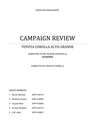 MARKETING MANAGEMENT
CAMPAIGN REVIEW
TOYOTA COROLLA ALTIS GRANDE
SUBMITTED TO MR. NAJEEB AGRAWALLA
12/24/2014
SUBMITTED BY GROUP B (EMBA 3)
GROUP MEMBERS:
1. Danish Murtaza ERP # 08710
2. Khateeb Hussain ERP # 08692
3. Tayyab Nihal ERP # 08695
4. M.Yasir Shehbaz ERP # 08714
5. S.M. Asad ERP # 08691
 