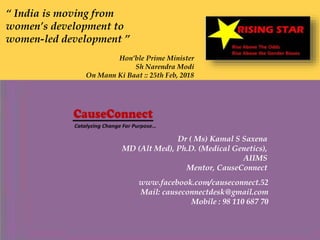 “ India is moving from
women’s development to
women-led development ”
Hon’ble Prime Minister
Sh Narendra Modi
On Mann Ki Baat :: 25th Feb, 2018
Dr ( Ms) Kamal S Saxena
MD (Alt Med), Ph.D. (Medical Genetics),
AIIMS
Mentor, CauseConnect
www.facebook.com/causeconnect.52
Mail: causeconnectdesk@gmail.com
Mobile : 98 110 687 70
 
