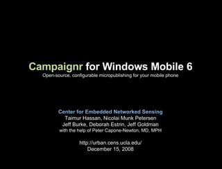 Campaignr  for Windows Mobile 6 Open-source, configurable micropublishing for your mobile phone Center for Embedded Networked Sensing Taimur Hassan, Nicolai Munk Petersen Jeff Burke, Deborah Estrin, Jeff Goldman with the help of Peter Capone-Newton, MD, MPH http://urban.cens.ucla.edu/ December 15, 2008 