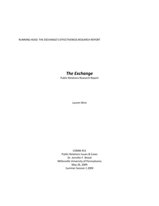 RUNNING HEAD: THE EXCHANGE’S EFFECTIVENESS RESEARCH REPORT




                                  The Exchange
                             Public Relations Research Report




                                        Lauren Wire




                                         COMM 451
                              Public Relations Issues & Cases
                                    Dr. Jennifer F. Wood
                           Millersville University of Pennsylvania
                                        May 26, 2009
                                  Summer Session 1 2009
 