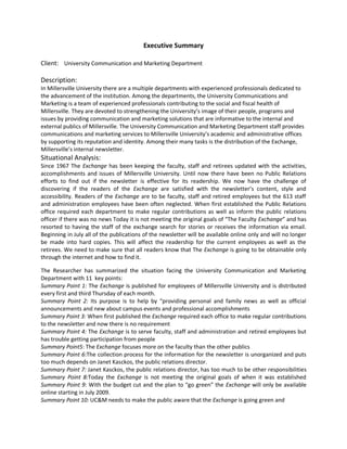 Executive Summary

Client: University Communication and Marketing Department

Description:
In Millersville University there are a multiple departments with experienced professionals dedicated to
the advancement of the institution. Among the departments, the University Communications and
Marketing is a team of experienced professionals contributing to the social and fiscal health of
Millersville. They are devoted to strengthening the University’s image of their people, programs and
issues by providing communication and marketing solutions that are informative to the internal and
external publics of Millersville. The University Communication and Marketing Department staff provides
communications and marketing services to Millersville University’s academic and administrative offices
by supporting its reputation and identity. Among their many tasks is the distribution of the Exchange,
Millersville’s internal newsletter.
Situational Analysis:
Since 1967 The Exchange has been keeping the faculty, staff and retirees updated with the activities,
accomplishments and issues of Millersville University. Until now there have been no Public Relations
efforts to find out if the newsletter is effective for its readership. We now have the challenge of
discovering if the readers of the Exchange are satisfied with the newsletter’s content, style and
accessibility. Readers of the Exchange are to be faculty, staff and retired employees but the 613 staff
and administration employees have been often neglected. When first established the Public Relations
office required each department to make regular contributions as well as inform the public relations
officer if there was no news Today it is not meeting the original goals of “The Faculty Exchange” and has
resorted to having the staff of the exchange search for stories or receives the information via email.
Beginning in July all of the publications of the newsletter will be available online only and will no longer
be made into hard copies. This will affect the readership for the current employees as well as the
retirees. We need to make sure that all readers know that The Exchange is going to be obtainable only
through the internet and how to find it.

The Researcher has summarized the situation facing the University Communication and Marketing
Department with 11 key points:
Summary Point 1: The Exchange is published for employees of Millersville University and is distributed
every first and third Thursday of each month.
Summary Point 2: Its purpose is to help by “providing personal and family news as well as official
announcements and new about campus events and professional accomplishments
Summary Point 3: When first published the Exchange required each office to make regular contributions
to the newsletter and now there is no requirement
Summary Point 4: The Exchange is to serve faculty, staff and administration and retired employees but
has trouble getting participation from people
Summary Point5: The Exchange focuses more on the faculty than the other publics
Summary Point 6:The collection process for the information for the newsletter is unorganized and puts
too much depends on Janet Kasckos, the public relations director.
Summary Point 7: Janet Kasckos, the public relations director, has too much to be other responsibilities
Summary Point 8:Today the Exchange is not meeting the original goals of when it was established
Summary Point 9: With the budget cut and the plan to “go green” the Exchange will only be available
online starting in July 2009.
Summary Point 10: UC&M needs to make the public aware that the Exchange is going green and
 