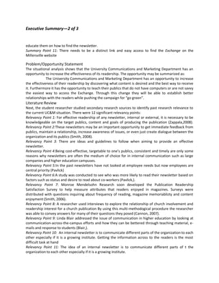 Executive Summary—2 of 3


educate them on how to find the newsletter.
Summary Point 11: There needs to be a distinct link and easy access to find the Exchange on the
Millersville website

Problem/Opportunity Statement
The situational analysis shows that the University Communications and Marketing Department has an
opportunity to increase the effectiveness of its readership. The opportunity may be summarized as:
             The University Communications and Marketing Department has an opportunity to increase
the effectiveness of their readership by discovering what content is desired and the best way to receive
it. Furthermore it has the opportunity to teach their publics that do not have computers or are not savvy
the easiest way to access the Exchange. Through this change they will be able to establish better
relationships with the readers while pushing the campaign for “go green”.
Literature Review
Next, the student researcher studied secondary research sources to identify past research relevance to
the current UC&M situation. There were 12 significant relevancy points:
Relevancy Point 1: For effective readership of any newsletter, internal or external, it is necessary to be
knowledgeable on the target publics, content and goals of producing the publication (Zappala,2008).
Relevancy Point 2:These newsletters may be an important opportunity to get immediate feedback from
publics, maintain a relationship, increase awareness of issues, or even just create dialogue between the
organization and its publics (Smith, 2008).
Relevancy Point 3: There are ideas and guidelines to follow when aiming to provide an effective
newsletter.
Relevancy Point 4:Being cost-effective, targetable to one’s publics, consistent and timely are only some
reasons why newsletters are often the medium of choice for in internal communication such as large
companies and higher education campuses.
Relevancy Point 5:In the past newsletters have not looked at employee needs but now employees are
central priority (Pavlick)
Relevancy Point 6:A study was conducted to see who was more likely to read their newsletter based on
factors such as status and desire to read about co-workers (Pavlick,).
Relevancy Point 7: Monroe Mendelsohn Research soon developed the Publication Readership
Satisfaction Survey to help measure attributes that readers enjoyed in magazines. Surveys were
distributed with questions inquiring about frequency of reading, magazine memoriablizty and content
enjoyment (Smith, 2006).
Relevancy Point 8: A researcher used interviews to explore the relationship of church involvement and
readership interest for a church publication By using this multi-methodogical procedure the researcher
was able to convey answers for many of their questions they posed (Cannon, 2007).
Relevancy Point 9: Linda Blair addressed the issue of communication in higher education by looking at
communication-across-the-campus efforts and how they can be bettered through teaching material, e-
mails and response to students (Blair,).
Relevancy Point 10: An internal newsletter is to communicate different parts of the organization to each
other especially if it is a growing institute. Getting the information across to the readers is the most
difficult task at hand
Relevancy Point 11: The idea of an internal newsletter is to communicate different parts of t the
organization to each other especially if it is a growing institute.
 