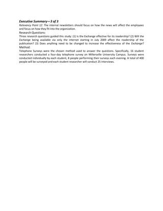 Executive Summary—3 of 3
Relevancy Point 12: The internal newsletters should focus on how the news will affect the employees
and focus on how they fit into the organization.
Research Questions:
Three research questions guided this study: (1) Is the Exchange effective for its readership? (2) Will the
Exchange being available via only the internet starting in July 2009 affect the readership of the
publication? (3) Does anything need to be changed to increase the effectiveness of the Exchange?
Method:
Telephone Surveys were the chosen method used to answer the questions. Specifically, 16 student
researchers conducted a four-day telephone survey on Millersville University Campus. Surveys were
conducted individually by each student, 8 people performing their surveys each evening. A total of 400
people will be surveyed and each student researcher will conduct 25 interviews.
 