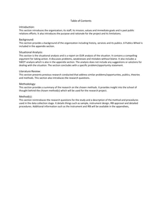 Table of Contents

Introduction:
This section introduces the organization; its staff; its mission, values and immediate goals and is past public
relations efforts. It also introduces the purpose and rationale for the project and its limitations.

Background:
This section provides a background of the organization including history, services and its publics. A Publics Wheel is
included in the appendix section.

Situational Analysis:
This section is the situational analysis and is a report on OUR analysis of the situation. It contains a compelling
argument for taking action. It discusses problems, weaknesses and mistakes without blame. It also includes a
SWOT analysis which is also in the appendix section. The analysis does not include any suggestions or solutions for
dealing with the situation. The section concludes with a specific problem/opportunity statement.

Literature Review:
This section presents previous research conducted that address similar problems/opportunites, publics, theories
and methods. This section also introduces the research questions.

Methodology:
This section provides a summary of the research on the chosen methods. It provides insight into the school of
thought behind the chosen method(s) which will be used for the research project.

Method(s):
This section reintroduces the research questions for the study and a description of the method and procedures
used in the data collection stage. It details things such as sample, instrument design, IRB approval and detailed
procedures. Additional information such as the Instrument and IRB will be available in the appendixes,
 
