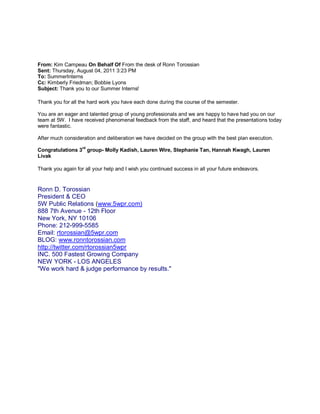 From: Kim Campeau On Behalf Of From the desk of Ronn Torossian
Sent: Thursday, August 04, 2011 3:23 PM
To: SummerInterns
Cc: Kimberly Friedman; Bobbie Lyons
Subject: Thank you to our Summer Interns!

Thank you for all the hard work you have each done during the course of the semester.

You are an eager and talented group of young professionals and we are happy to have had you on our
team at 5W. I have received phenomenal feedback from the staff, and heard that the presentations today
were fantastic.

After much consideration and deliberation we have decided on the group with the best plan execution.
                   rd
Congratulations 3 group- Molly Kadish, Lauren Wire, Stephanie Tan, Hannah Kwagh, Lauren
Livak

Thank you again for all your help and I wish you continued success in all your future endeavors.


Ronn D. Torossian
President & CEO
5W Public Relations (www.5wpr.com)
888 7th Avenue - 12th Floor
New York, NY 10106
Phone: 212-999-5585
Email: rtorossian@5wpr.com
BLOG: www.ronntorossian.com
http://twitter.com/rtorossian5wpr
INC. 500 Fastest Growing Company
NEW YORK - LOS ANGELES
"We work hard & judge performance by results."
 