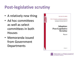 Post-legislative scrutiny
• A relatively new thing
• Ad hoc committees
as well as select
committees in both
Houses
• Memoranda issued
from Government
Departments

 