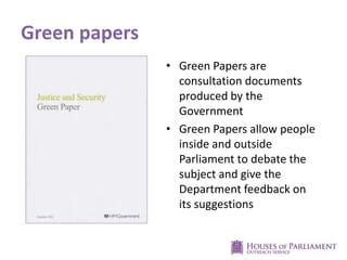 Green papers
• Green Papers are
consultation documents
produced by the
Government
• Green Papers allow people
inside and outside
Parliament to debate the
subject and give the
Department feedback on
its suggestions

 