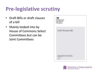Pre-legislative scrutiny
• Draft Bills or draft clauses
of a bill
• Mainly looked into by
House of Commons Select
Committees but can be
Joint Committees

 