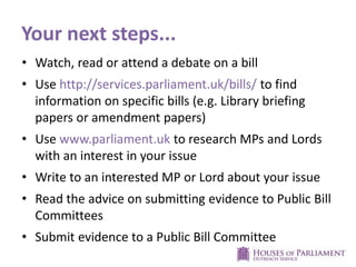 Your next steps...
• Watch, read or attend a debate on a bill
• Use http://services.parliament.uk/bills/ to find
information on specific bills (e.g. Library briefing
papers or amendment papers)
• Use www.parliament.uk to research MPs and Lords
with an interest in your issue
• Write to an interested MP or Lord about your issue
• Read the advice on submitting evidence to Public Bill
Committees
• Submit evidence to a Public Bill Committee
 