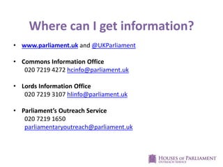 Where can I get information?
• www.parliament.uk and @UKParliament
• Commons Information Office
020 7219 4272 hcinfo@parliament.uk
• Lords Information Office
020 7219 3107 hlinfo@parliament.uk
• Parliament’s Outreach Service
020 7219 1650
parliamentaryoutreach@parliament.uk
 