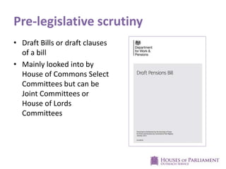Pre-legislative scrutiny
• Draft Bills or draft clauses
of a bill
• Mainly looked into by
House of Commons Select
Committees but can be
Joint Committees or
House of Lords
Committees
 