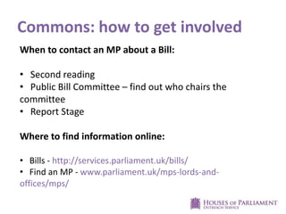 Commons: how to get involved
When to contact an MP about a Bill:
• Second reading
• Public Bill Committee – find out who chairs the
committee
• Report Stage
Where to find information online:
• Bills - http://services.parliament.uk/bills/
• Find an MP - www.parliament.uk/mps-lords-and-
offices/mps/
 