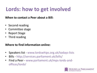 Lords: how to get involved
When to contact a Peer about a Bill:
• Second reading
• Committee stage
• Report Stage
• Third reading
Where to find information online:
• Speakers list - www.lordswhips.org.uk/todays-lists
• Bills - http://services.parliament.uk/bills/
• Find a Peer - www.parliament.uk/mps-lords-and-
offices/lords/
 