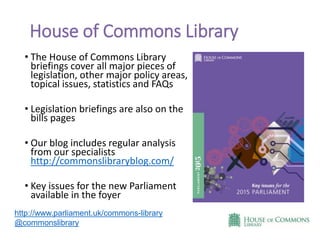 House of Commons Library
• The House of Commons Library
briefings cover all major pieces of
legislation, other major policy areas,
topical issues, statistics and FAQs
• Legislation briefings are also on the
bills pages
• Our blog includes regular analysis
from our specialists
http://commonslibraryblog.com/
• Key issues for the new Parliament
available in the foyer
http://www.parliament.uk/commons-library
@commonslibrary
 