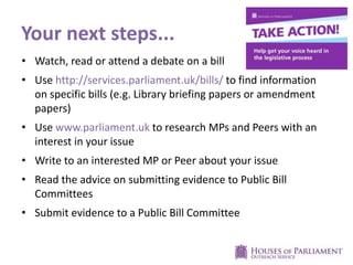 Your next steps...
• Watch, read or attend a debate on a bill
• Use http://services.parliament.uk/bills/ to find information
on specific bills (e.g. Library briefing papers or amendment
papers)
• Use www.parliament.uk to research MPs and Peers with an
interest in your issue
• Write to an interested MP or Peer about your issue
• Read the advice on submitting evidence to Public Bill
Committees
• Submit evidence to a Public Bill Committee
 