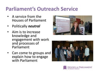 Parliament’s Outreach Service
• A service from the
Houses of Parliament
• Politically neutral
• Aim is to increase
knowledge and
engagement with work
and processes of
Parliament
• Can come to groups and
explain how to engage
with Parliament
 