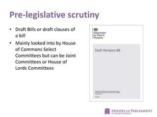 Pre-legislative scrutiny
• Draft Bills or draft clauses of
a bill
• Mainly looked into by House
of Commons Select
Committees but can be Joint
Committees or House of
Lords Committees
 