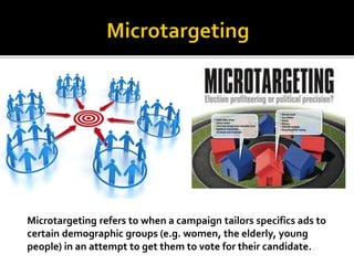 Microtargeting refers to when a campaign tailors specifics ads to
certain demographic groups (e.g. women, the elderly, young
people) in an attempt to get them to vote for their candidate.
 
