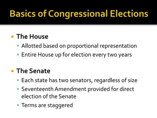  The House
 Allotted based on proportional representation
 Entire House up for election every two years
 The Senate
 Each state has two senators, regardless of size
 Seventeenth Amendment provided for direct
election of the Senate
 Terms are staggered
 