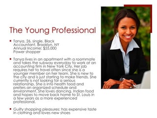 The Young Professional Tanya, 26, single, Black Accountant, Brooklyn, NY Annual Income: $55,000 Power shopper Tanya lives in an apartment with a roommate and takes the subway everyday to work at an accounting firm in New York City. Her job requires her to travel often since she is a younger member on her team. She is new to the city and is just starting to make friends. She currently is not looking for a serious relationship. She is into health food and prefers an organized schedule and environment. She loves dancing, Indian food and hopes to move back home to St. Louis in a few years as a more experienced professional. Guilty shopping pleasures: has expensive taste in clothing and loves new shoes 
