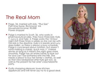 The Real Mom Page, 34, married with kids, “Plus Size” Part-time Nurse, Richmond, VA Household Income: 90,000 Power shopper Paige is married to Scott, 36, who works in pharmaceutical sales. They have three kids: Kyle, 7, Lucy 4, and Tyler, 2. Paige works the 12-hour night shift three times a weeks so she can be with the kids in the daytime. Kyle is in karate and Lucy does ballet, so there is always a busy schedule. Paige is concerned about nutrition, but doesn’t mind making a cheap, quick mac n’ cheese dinner as long as it means the night goes more smoothly. Paige has an entire family to look out for and can’t be bothered with the frills. She needs a place to buy her family’s clothes, as well as that new bedspread after Kyle got sick, as well as the present for her sister’s bachelorette party. Guilty shopping pleasure: loves kitchen appliances and will never say no to a good deal.  