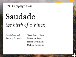 B2C Campaign Case



Saudade
the birth of a Vinex
Client Personnel:    Sjaak Langenberg
Bohemia Personnel:   Marco de Boer
                     Henry Tyminski
                     Melissa Agostino
 