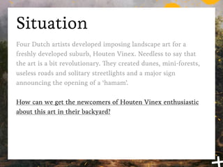 Situation
Back in 2004 four Dutch artists developed imposing landscape
art for a freshly developed suburb, Houten Vinex. Needless to
say that the art is a bit revolutionary. They created dunes, mini-
forests, useless roads and solitary streetlights and a major sign
announcing the opening of a ‘hamam’.

How can we get the newcomers of Houten Vinex enthusiastic
about this art in their backyard?
 