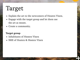 Target
•   Explain the art to the newcomers of Houten Vinex.
•   Engage with the target group and let them use
    the art as meant.
•   Create a community.

Target group
• Inhabitants of Houten Vinex
• SME of Houten & Houten Vinex
 