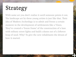 Strategy
With some art you don’t realize it until someone points it out.
The landscape art by these young artists is just like that. Their
idea of Modern Archeology is to admit and freeze a certain
moment in the development of settlements like a Vinex.
They’ve created a ‘freeze frame’ of the construction of a lane
with solitary street lights and build a dunes out of a leftover
heap of sand. Why? To give the new inhabitants the dream of
how it started.
 