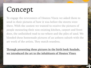 Concept
To engage the newcomers of Houten Vinex we asked them to
send in their pictures of how it was before the streets were
there. With the contest we wanted to receive the pictures of
people measuring their non-existing kitchen, carport and front
door, the unﬁnished road to no-where and the piles of sand. We
blended these homemade pictures of an unborn suburb with the
art work of the artists. They match seamless.

Through presenting these pictures in the birth book Saudade,
we introduced the art to the inhabitants of Houten Vinex back
in 2006.
 