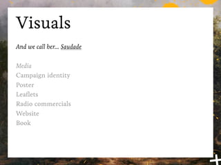 Visuals
And we call her... Saudade

Media
Campaign identity
Poster
Leaﬂets
Radio commercials
Website
Book
 