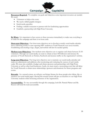 Resources Required: To complete our goals and objectives some important resources are needed.
We need:
   • Volunteers to help at the event.
   • We need a skilled graphic designer
   • Social media specialist.
   • Finding a reliable restaurant to partner with for fundraising opportunities
   • Establish a partnership with High Point University.



By When: It is important to have access to these resources immediately to make sure everything is
in order for the campaign and there is no loose ends.

Short-term Objectives: Our short term objectives are to develop a weekly social media calendar
that is following weekly to start exposing HPU students to Youth Network over seven months.
Establishing and creating a logo, slogan, and website will also be needed quickly.

Medium term Objectives: Our medium-term objectives are to organize and obtain between 25-30
volunteers. Through our social media, we want to obtain at least 100 followers and increase the
presence of Youth Network on Twitter, Facebook and increase traffic on the organization’s website.

Long term Objectives: Our long-term objectives are to maintain our social media calendar and
make any adjustments and additions after monitoring and evaluating the success of each media
outlet. We must also establish a budget and obtain sponsors and partnerships with High Point
University as well as other local businesses. Lastly, we must create a reoccurring event that will allow
for Youth Network to obtain more relationships, sponsors and donations for future programs and
events.

Rewards: As a reward system, we will give out Krispy Kreme for those people who follow, like or
mention our social media pages. Having this reward system will give an incentive to our High Point
University students while increasing awareness of the organization.

Accountability: To stay accountable through this campaign, both Dr. Pamela Palmer and Ms.
Buxton will hold the team accountable.




                                                                                                      18
 