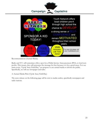 Recommendations (Earned Media)

Radio and T.V. will sometimes offer a spot for a Public Service Announcement (PSA), to local non-
profits. This means, they will announce the message for free because it is for a good cause. For our
main event, “Up & Away Field Day," we propose to use earned media to inform the public.
Specifically, we will use newspaper and radio.

A. Earned Media Print (Up & Away Field Day)

The news release on the following page will be sent to media outlets, specifically newspapers and
radio stations.




                                                                                                    23
 